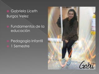  Gabriela Liceth
Burgos Velez
 Fundamentos de la
educación
 Pedagogía Infantil
 1 Semestre
 