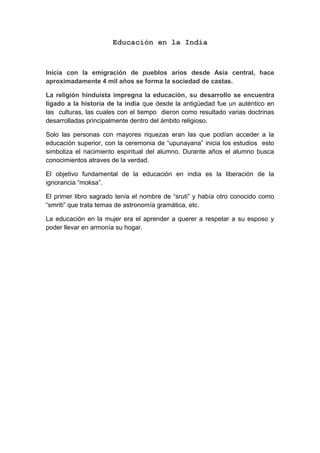 Educación en la India
Inicia con la emigración de pueblos arios desde Asia central, hace
aproximadamente 4 mil años se forma la sociedad de castas.
La religión hinduista impregna la educación, su desarrollo se encuentra
ligado a la historia de la india que desde la antigüedad fue un auténtico en
las culturas, las cuales con el tiempo dieron como resultado varias doctrinas
desarrolladas principalmente dentro del ámbito religioso.
Solo las personas con mayores riquezas eran las que podían acceder a la
educación superior, con la ceremonia de “upunayana” inicia los estudios esto
simboliza el nacimiento espiritual del alumno. Durante años el alumno busca
conocimientos atraves de la verdad.
El objetivo fundamental de la educación en india es la liberación de la
ignorancia “moksa”.
El primer libro sagrado tenía el nombre de “sruti” y había otro conocido como
“smriti” que trata temas de astronomía gramática, etc.
La educación en la mujer era el aprender a querer a respetar a su esposo y
poder llevar en armonía su hogar.
 
