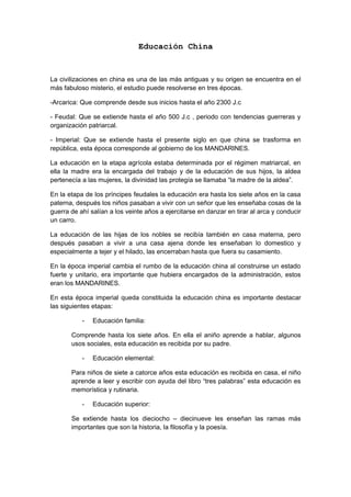 Educación China
La civilizaciones en china es una de las más antiguas y su origen se encuentra en el
más fabuloso misterio, el estudio puede resolverse en tres épocas.
-Arcarica: Que comprende desde sus inicios hasta el año 2300 J.c
- Feudal: Que se extiende hasta el año 500 J.c , periodo con tendencias guerreras y
organización patriarcal.
- Imperial: Que se extiende hasta el presente siglo en que china se trasforma en
república, esta época corresponde al gobierno de los MANDARINES.
La educación en la etapa agrícola estaba determinada por el régimen matriarcal, en
ella la madre era la encargada del trabajo y de la educación de sus hijos, la aldea
pertenecía a las mujeres, la divinidad las protegía se llamaba “la madre de la aldea”.
En la etapa de los príncipes feudales la educación era hasta los siete años en la casa
paterna, después los niños pasaban a vivir con un señor que les enseñaba cosas de la
guerra de ahí salían a los veinte años a ejercitarse en danzar en tirar al arca y conducir
un carro.
La educación de las hijas de los nobles se recibía también en casa materna, pero
después pasaban a vivir a una casa ajena donde les enseñaban lo domestico y
especialmente a tejer y el hilado, las encerraban hasta que fuera su casamiento.
En la época imperial cambia el rumbo de la educación china al construirse un estado
fuerte y unitario, era importante que hubiera encargados de la administración, estos
eran los MANDARINES.
En esta época imperial queda constituida la educación china es importante destacar
las siguientes etapas:
- Educación familia:
Comprende hasta los siete años. En ella el aniño aprende a hablar, algunos
usos sociales, esta educación es recibida por su padre.
- Educación elemental:
Para niños de siete a catorce años esta educación es recibida en casa, el niño
aprende a leer y escribir con ayuda del libro “tres palabras” esta educación es
memorística y rutinaria.
- Educación superior:
Se extiende hasta los dieciocho – diecinueve les enseñan las ramas más
importantes que son la historia, la filosofía y la poesía.
 