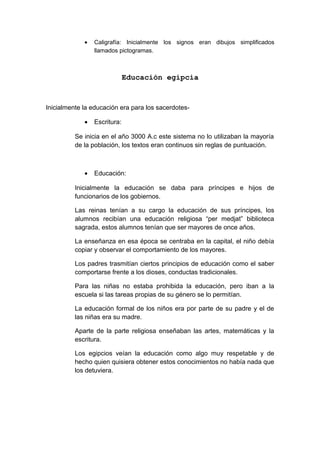 • Caligrafía: Inicialmente los signos eran dibujos simplificados
llamados pictogramas.
Educación egipcia
Inicialmente la educación era para los sacerdotes-
• Escritura:
Se inicia en el año 3000 A.c este sistema no lo utilizaban la mayoría
de la población, los textos eran continuos sin reglas de puntuación.
• Educación:
Inicialmente la educación se daba para príncipes e hijos de
funcionarios de los gobiernos.
Las reinas tenían a su cargo la educación de sus príncipes, los
alumnos recibían una educación religiosa “per medjat” biblioteca
sagrada, estos alumnos tenían que ser mayores de once años.
La enseñanza en esa época se centraba en la capital, el niño debía
copiar y observar el comportamiento de los mayores.
Los padres trasmitían ciertos principios de educación como el saber
comportarse frente a los dioses, conductas tradicionales.
Para las niñas no estaba prohibida la educación, pero iban a la
escuela si las tareas propias de su género se lo permitían.
La educación formal de los niños era por parte de su padre y el de
las niñas era su madre.
Aparte de la parte religiosa enseñaban las artes, matemáticas y la
escritura.
Los egipcios veían la educación como algo muy respetable y de
hecho quien quisiera obtener estos conocimientos no había nada que
los detuviera.
 