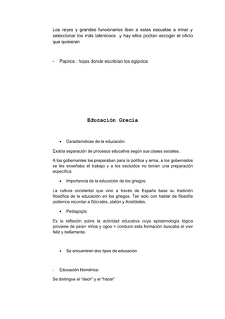 Los reyes y grandes funcionarios iban a estas escuelas a mirar y
seleccionar los más talentosos y hay ellos podían escoger el oficio
que quisieran
- Papiros : hojas donde escribían los egipcios
Educación Grecia
• Características de la educación:
Existía separación de procesos educativa según sus clases sociales.
A los gobernantes los preparaban para la política y arma, a los gobernados
se les enseñaba el trabajo y a los excluidos no tenían una preparación
específica.
• Importancia de la educación de los griegos:
La cultura occidental que vino a través de España basa su tradición
filosófica de la educación en los griegos. Tan solo con hablar de filosofía
podemos recordar a Sócrates, platón y Aristóteles.
• Pedagogía:
Es la reflexión sobre la actividad educativa cuya epistemología lógica
proviene de país= niños y ogoo = conducir esta formación buscaba el vivir
feliz y bellamente.
• Se encuentran dos tipos de educación
- Educación Homérica:
Se distingue el “decir” y el “hacer”
 