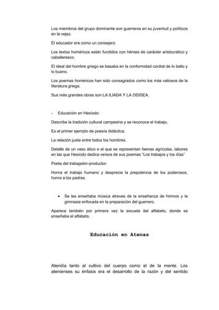 Los miembros del grupo dominante son guerreros en su juventud y políticos
en la vejez.
El educador era como un consejero.
Los textos homéricos están fundidos con héroes de carácter aristocrático y
caballeresco.
El ideal del hombre griego se basaba en la conformidad cordial de lo bello y
lo bueno.
Los poemas homéricos han sido consagrados como los más valiosos de la
literatura griega.
Sus más grandes obras son LA ILIADA Y LA ODISEA.
- Educación en Hesíodo:
Describe la tradición cultural campesina y se reconoce el trabajo.
Es el primer ejemplo de poesía didáctica.
La relación justa entre todos los hombres.
Detalle de un vaso ático e el que se representan faenas agrícolas, labores
en las que Hesíodo dedica versos de sus poemas “Los trabajos y los días”
Poeta del trabajador-productor.
Honra el trabajo humano y desprecia la prepotencia de los poderosos,
honra a los padres.
• Se les enseñaba música atreves de la enseñanza de himnos y la
gimnasia enfocada en la preparación del guerrero.
Aparece también por primera vez la escuela del alfabeto, donde se
enseñaba el alfabeto.
Educación en Atenas
Atendía tanto al cultivo del cuerpo como el de la mente. Los
atenienses su énfasis era el desarrollo de la razón y del sentido
 