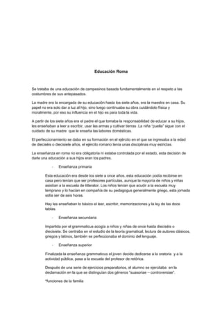 Educación Roma
Se trataba de una educación de campesinos basada fundamentalmente en el respeto a las
costumbres de sus antepasados.
La madre era la encargada de su educación hasta los siete años, era la maestra en casa. Su
papel no era solo dar a luz al hijo, sino luego continuaba su obra cuidándolo física y
moralmente, por eso su influencia en el hijo es para toda la vida.
A partir de los siete años era el padre el que tomaba la responsabilidad de educar a su hijos,
les enseñaban a leer a escribir, usar las armas y cultivar tierras .La niña “puella” sigue con el
cuidado de su madre que le enseña las labores domésticas.
El perfeccionamiento se daba en su formación en el ejército en el que se ingresaba a la edad
de dieciséis o diecisiete años, el ejército romano tenía unas disciplinas muy estrictas.
La enseñanza en roma no era obligatoria ni estaba controlada por el estado, esta decisión de
darle una educación a sus hijos eran los padres.
- Enseñanza primaria
Esta educación era desde los siete a once años, esta educación podía recibirse en
casa pero tenían que ser profesores partículas, aunque la mayoría de niños y niñas
asistían a la escuela de litterator. Los niños tenían que acudir a la escuela muy
temprano y lo hacían en compañía de su pedagogus generalmente griego, esta jornada
solía ser de seis horas.
Hay les enseñaban lo básico el leer, escribir, memorizaciones y la ley de las doce
tablas.
- Enseñanza secundaria
Impartida por el grammaticus acogía a niños y niñas de once hasta dieciséis o
diecisiete. Se centraba en el estudio de la teoría gramatical, lectura de autores clásicos,
griegos y latinos, también se perfeccionaba el dominio del lenguaje.
- Enseñanza superior
Finalizada la enseñanza grammaticus el joven decide dedicarse a la oratoria y a la
actividad pública, pasa a la escuela del profesor de retórica.
Después de una serie de ejercicios preparatorios, el alumno se ejercitaba en la
declamación en la que se distinguían dos géneros “suasoriae – controversiae”.
*funciones de la familia
 