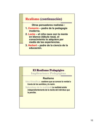 10
Realismo (continuación)
Otros pensadores realistas :
1. Comenio – padre de la pedagogía
moderna.
2. Locke – el niño nace con la mente
en blanco (tábula rasa), el
conocimiento lo adquiere por
medio de las experiencias.
3. Herbert – padre de la ciencia de la
educación.
El Realismo PedagEl Realismo PedagEl Realismo PedagEl Realismo Pedagóóóógicogicogicogico
Implicaciones Pedagógicas
Realismo
Idea filosófica: sostiene que se conoce la verdad a
través de los sentidos y la razón.
Naturaleza de la realidad: La realidad existe
independientemente de la mente del individuo que
la percibe.
 