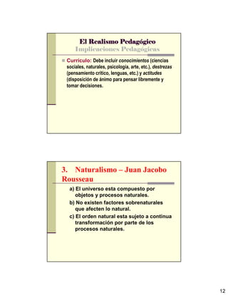 12
El Realismo PedagEl Realismo PedagEl Realismo PedagEl Realismo Pedagóóóógicogicogicogico
Implicaciones Pedagógicas
Currículo: Debe incluir conocimientos (ciencias
sociales, naturales, psicología, arte, etc.), destrezas
(pensamiento crítico, lenguas, etc.) y actitudes
(disposición de ánimo para pensar libremente y
tomar decisiones.
3. Naturalismo – Juan Jacobo
Rousseau
a) El universo esta compuesto por
objetos y procesos naturales.
b) No existen factores sobrenaturales
que afecten lo natural.
c) El orden natural esta sujeto a continua
transformación por parte de los
procesos naturales.
 