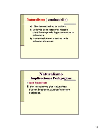 13
Naturalismo ( continuación)
d) El orden natural no es caótico.
e) A través de la razón y el método
científico se puede llegar a conocer la
naturaleza.
f) La dimension moral emana de la
naturaleza humana.
NaturalismoNaturalismoNaturalismoNaturalismo
Implicaciones PedagImplicaciones PedagImplicaciones PedagImplicaciones Pedagóóóógicasgicasgicasgicas
Idea filosófica:
El ser humano es por naturaleza
bueno, inocente, autosuficiente y
auténtico.
 