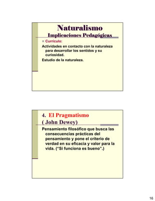 16
NaturalismoNaturalismoNaturalismoNaturalismo
Implicaciones PedagImplicaciones PedagImplicaciones PedagImplicaciones Pedagóóóógicasgicasgicasgicas
Currículo:
Actividades en contacto con la naturaleza
para desarrollar los sentidos y su
curiosidad.
Estudio de la naturaleza.
4. El Pragmatismo
( John Dewey)
Pensamiento filosófico que busca las
consecuencias prácticas del
pensamiento y pone el criterio de
verdad en su eficacia y valor para la
vida. (“Si funciona es bueno”.)
 