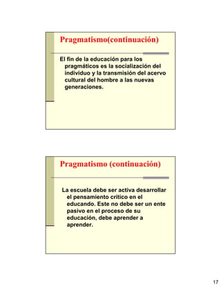 17
Pragmatismo(continuación)
El fin de la educación para los
pragmáticos es la socialización del
individuo y la transmisión del acervo
cultural del hombre a las nuevas
generaciones.
Pragmatismo (continuación)
La escuela debe ser activa desarrollar
el pensamiento crítico en el
educando. Este no debe ser un ente
pasivo en el proceso de su
educación, debe aprender a
aprender.
 