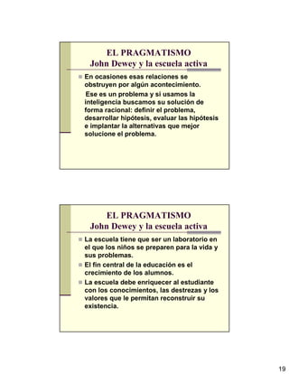 19
EL PRAGMATISMO
John Dewey y la escuela activa
En ocasiones esas relaciones se
obstruyen por algún acontecimiento.
Ese es un problema y si usamos la
inteligencia buscamos su solución de
forma racional: definir el problema,
desarrollar hipótesis, evaluar las hipótesis
e implantar la alternativas que mejor
solucione el problema.
EL PRAGMATISMO
John Dewey y la escuela activa
La escuela tiene que ser un laboratorio en
el que los niños se preparen para la vida y
sus problemas.
El fin central de la educación es el
crecimiento de los alumnos.
La escuela debe enriquecer al estudiante
con los conocimientos, las destrezas y los
valores que le permitan reconstruir su
existencia.
 