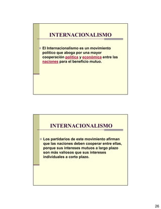 26
INTERNACIONALISMO
El Internacionalismo es un movimiento
político que aboga por una mayor
cooperación política y económica entre las
naciones para el beneficio mutuo.
INTERNACIONALISMO
Los partidarios de este movimiento afirman
que las naciones deben cooperar entre ellas,
porque sus intereses mutuos a largo plazo
son más valiosos que sus intereses
individuales a corto plazo.
 