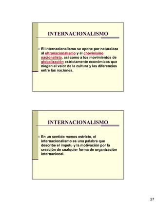 27
INTERNACIONALISMO
El internacionalismo se opone por naturaleza
al ultranacionalismo y al chovinismo
nacionalista, así como a los movimientos de
globalización estrictamente económicos que
niegan el valor de la cultura y las diferencias
entre las naciones.
INTERNACIONALISMO
En un sentido menos estricto, el
internacionalismo es una palabra que
describe el ímpetu y la motivación por la
creación de cualquier forma de organización
internacional.
 