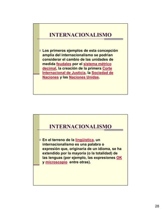 28
INTERNACIONALISMO
Los primeros ejemplos de esta concepción
amplia del internacionalismo se podrían
considerar el cambio de las unidades de
medida feudales por el sistema métrico
decimal, la creación de la primera Corte
Internacional de Justicia, la Sociedad de
Naciones y las Naciones Unidas.
INTERNACIONALISMO
En el terreno de la lingüística, un
internacionalismo es una palabra o
expresión que, originaria de un idioma, se ha
extendido por la mayoría (o la totalidad) de
las lenguas (por ejemplo, las expresiones OK
y microscopio entre otras).
 