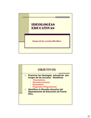 31
IDEOLOGIDEOLOGIDEOLOGIDEOLOGÍÍÍÍASASASAS
EDUCATIVASEDUCATIVASEDUCATIVASEDUCATIVAS
Surgen de las escuelas filosóficas
OBJETIVOS
Examinar las ideologías educativas que
surgen de las escuelas filosóficas.
Perennialismo,
Reconstruccionismo,
Esencialismo
Progresismo (Progresivismo)
Identificar la filosofía educativa del
Departamento de Educación de Puerto
Rico.
 