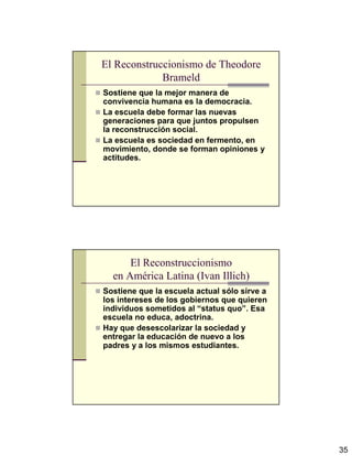 35
El Reconstruccionismo de Theodore
Brameld
Sostiene que la mejor manera de
convivencia humana es la democracia.
La escuela debe formar las nuevas
generaciones para que juntos propulsen
la reconstrucción social.
La escuela es sociedad en fermento, en
movimiento, donde se forman opiniones y
actitudes.
El Reconstruccionismo
en América Latina (Ivan Illich)
Sostiene que la escuela actual sólo sirve a
los intereses de los gobiernos que quieren
individuos sometidos al “status quo”. Esa
escuela no educa, adoctrina.
Hay que desescolarizar la sociedad y
entregar la educación de nuevo a los
padres y a los mismos estudiantes.
 