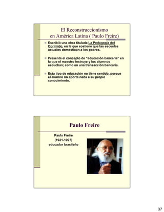 37
El Reconstruccionismo
en América Latina ( Paulo Freire)
Escribió una obra titulada La Pedagogía del
Oprimido, en la que sostiene que las escuelas
actuales domestican a los pobres.
Presenta el concepto de “educación bancaria” en
la que el maestro instruye y los alumnos
escuchan; como en una transacción bancaria.
Esta tipo de educación no tiene sentido, porque
el alumno no aporta nada a su propio
conocimiento.
Paulo Freire
Paulo Freire
(1921-1997)
educador brasileño
 