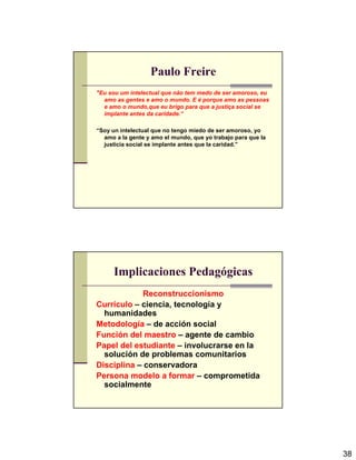 38
Paulo Freire
"Eu sou um intelectual que não tem medo de ser amoroso, eu
amo as gentes e amo o mundo. E é porque amo as pessoas
e amo o mundo,que eu brigo para que a justiça social se
implante antes da caridade.“
“Soy un intelectual que no tengo miedo de ser amoroso, yo
amo a la gente y amo el mundo, que yo trabajo para que la
justicia social se implante antes que la caridad.”
Implicaciones Pedagógicas
Reconstruccionismo
Currículo – ciencia, tecnología y
humanidades
Metodología – de acción social
Función del maestro – agente de cambio
Papel del estudiante – involucrarse en la
solución de problemas comunitarios
Disciplina – conservadora
Persona modelo a formar – comprometida
socialmente
 