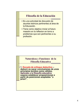 4
Filosofía de la Educación
Es una actividad de discusión de
asuntos teóricos pertinentes al área de
la Educación.
Tiene como objetivo iniciar al futuro
maestro en la reflexion en torno a
problemas que son pertinentes a su
profesión.
Naturaleza y Funciones de la
Filosofía Educativa
1. Escuela de enfoque deductivo –
deducir es sacar conclusiones de unos
principios tenidos como válidos.
Aplicado a la filosofía educativa
supone establecer proposiciones a
partir de posiciones aceptadas “a
priori”.
 