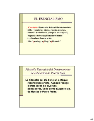 43
EL ESENCIALISMO
Currículo: Desarrollo de habilidades esenciales
(3Rs)+y materias básicas (inglés, ciencias,
historia, matemáticas y lenguas extranjeras).
Regreso a lo básico; literacia cultural;
excelencia en la educación.
3Rs (“reading, writing, ‘arithmetic”
Filosofía Educativa del Departamento
de Educación de Puerto Rico
La Filosofía del DE tiene un enfoque
reconstruccionista. Aunque recoge
ciertas ideas de diversos
pensadores, tales como Eugenio Ma.
de Hostos o Paulo Freire.
 