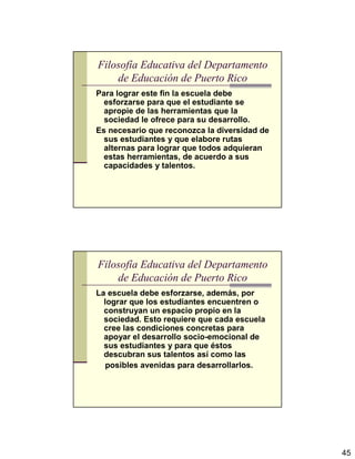 45
Filosofía Educativa del Departamento
de Educación de Puerto Rico
Para lograr este fin la escuela debe
esforzarse para que el estudiante se
apropie de las herramientas que la
sociedad le ofrece para su desarrollo.
Es necesario que reconozca la diversidad de
sus estudiantes y que elabore rutas
alternas para lograr que todos adquieran
estas herramientas, de acuerdo a sus
capacidades y talentos.
Filosofía Educativa del Departamento
de Educación de Puerto Rico
La escuela debe esforzarse, además, por
lograr que los estudiantes encuentren o
construyan un espacio propio en la
sociedad. Esto requiere que cada escuela
cree las condiciones concretas para
apoyar el desarrollo socio-emocional de
sus estudiantes y para que éstos
descubran sus talentos así como las
posibles avenidas para desarrollarlos.
 