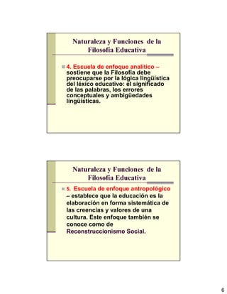 6
Naturaleza y Funciones de la
Filosofía Educativa
4. Escuela de enfoque analítico –
sostiene que la Filosofía debe
preocuparse por la lógica lingüística
del léxico educativo: el significado
de las palabras, los errores
conceptuales y ambigüedades
lingüísticas.
Naturaleza y Funciones de la
Filosofía Educativa
5. Escuela de enfoque antropológico
– establece que la educación es la
elaboración en forma sistemática de
las creencias y valores de una
cultura. Este enfoque también se
conoce como de
Reconstruccionismo Social.
 
