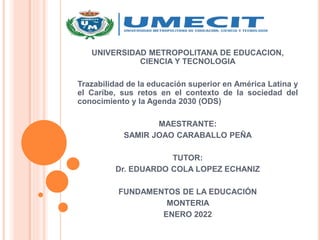 UNIVERSIDAD METROPOLITANA DE EDUCACION,
CIENCIA Y TECNOLOGIA
Trazabilidad de la educación superior en América Latina y
el Caribe, sus retos en el contexto de la sociedad del
conocimiento y la Agenda 2030 (ODS)
MAESTRANTE:
SAMIR JOAO CARABALLO PEÑA
TUTOR:
Dr. EDUARDO COLA LOPEZ ECHANIZ
FUNDAMENTOS DE LA EDUCACIÓN
MONTERIA
ENERO 2022
 