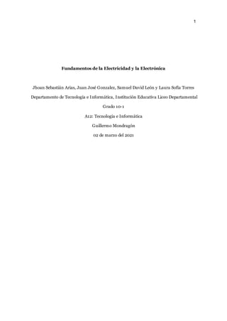 1
Fundamentos de la Electricidad y la Electrónica
Jhoan Sebastián Arias, Juan José Gonzalez, Samuel David León y Laura Sofía Torres
Departamento de Tecnología e Informática, Institución Educativa Liceo Departamental
Grado 10-1
A12: Tecnología e Informática
Guillermo Mondragón
02 de marzo del 2021
 