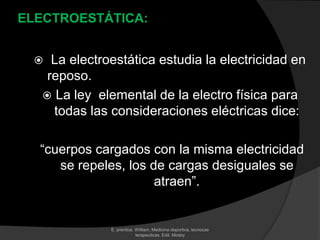 ELECTROESTÁTICA:

La electroestática estudia la electricidad en
reposo.
 La ley elemental de la electro física para
todas las consideraciones eléctricas dice:



“cuerpos cargados con la misma electricidad
se repeles, los de cargas desiguales se
atraen”.

E. prentice. William, Medicina deportiva, tecnocas
terapeuticas. Edit. Mosby

 