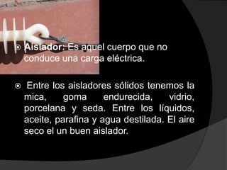 

Aislador: Es aquel cuerpo que no
conduce una carga eléctrica.



Entre los aisladores sólidos tenemos la
mica,
goma
endurecida,
vidrio,
porcelana y seda. Entre los líquidos,
aceite, parafina y agua destilada. El aire
seco el un buen aislador.

 