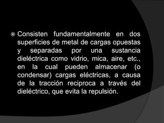 

Consisten fundamentalmente en dos
superficies de metal de cargas opuestas
y separadas por una sustancia
dieléctrica como vidrio, mica, aire, etc.,
en la cual pueden almacenar (o
condensar) cargas eléctricas, a causa
de la tracción reciproca a través del
dieléctrico, que evita la repulsión.

 