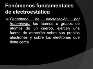 Fenómenos fundamentales
de electroestática


Fenómeno
de
electrización
por
frotamiento: los átomos o grupos de
átomos de un cuerpo, ejercen una
fuerza de atracción sobre sus propios
electrones y sobre los electrones que
tiene cerca.

 