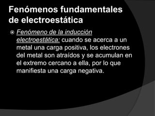 Fenómenos fundamentales
de electroestática


Fenómeno de la inducción
electroestática: cuando se acerca a un
metal una carga positiva, los electrones
del metal son atraídos y se acumulan en
el extremo cercano a ella, por lo que
manifiesta una carga negativa.

 