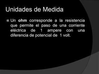 Unidades de Medida


Un ohm corresponde a la resistencia
que permite el paso de una corriente
eléctrica de 1 ampere con una
diferencia de potencial de 1 volt.

 