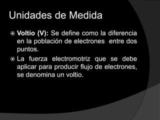 Unidades de Medida
Voltio (V): Se define como la diferencia
en la población de electrones entre dos
puntos.
 La fuerza electromotriz que se debe
aplicar para producir flujo de electrones,
se denomina un voltio.


 
