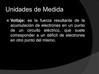 Unidades de Medida


Voltaje: es la fuerza resultante de la
acumulación de electrones en un punto
de un circuito eléctrico, que suele
corresponder a un déficit de electrones
en otro punto del mismo.

 