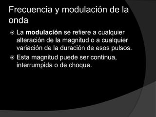 Frecuencia y modulación de la
onda
La modulación se refiere a cualquier
alteración de la magnitud o a cualquier
variación de la duración de esos pulsos.
 Esta magnitud puede ser continua,
interrumpida o de choque.


 
