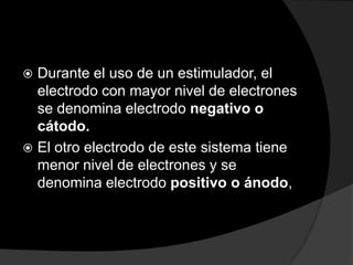 Durante el uso de un estimulador, el
electrodo con mayor nivel de electrones
se denomina electrodo negativo o
cátodo.
 El otro electrodo de este sistema tiene
menor nivel de electrones y se
denomina electrodo positivo o ánodo,


 