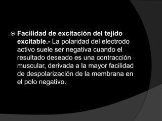 

Facilidad de excitación del tejido
excitable.- La polaridad del electrodo
activo suele ser negativa cuando el
resultado deseado es una contracción
muscular, derivada a la mayor facilidad
de despolarización de la membrana en
el polo negativo.

 