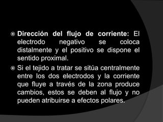 Dirección del flujo de corriente: El
electrodo
negativo
se
coloca
distalmente y el positivo se dispone el
sentido proximal.
 Si el tejido a tratar se sitúa centralmente
entre los dos electrodos y la corriente
que fluye a través de la zona produce
cambios, estos se deben al flujo y no
pueden atribuirse a efectos polares.


 