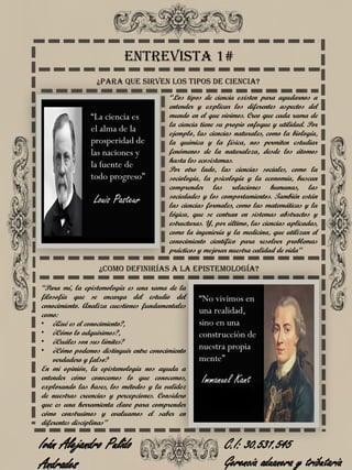 Entrevista 1#
“Los tipos de ciencia existen para ayudarnos a
entender y explicar los diferentes aspectos del
mundo en el que vivimos. Creo que cada rama de
la ciencia tiene su propio enfoque y utilidad. Por
ejemplo, las ciencias naturales, como la biología,
la química y la física, nos permiten estudiar
fenómenos de la naturaleza, desde los átomos
hasta los ecosistemas.
Por otro lado, las ciencias sociales, como la
sociología, la psicología y la economía, buscan
comprender las relaciones humanas, las
sociedades y los comportamientos. También están
las ciencias formales, como las matemáticas y la
lógica, que se centran en sistemas abstractos y
estructuras. Y, por último, las ciencias aplicadas,
como la ingeniería y la medicina, que utilizan el
conocimiento científico para resolver problemas
prácticos y mejorar nuestra calidad de vida”
¿Para que sirven los tipos de ciencia?
“Para mí, la epistemología es una rama de la
filosofía que se encarga del estudio del
conocimiento. Analiza cuestiones fundamentales
como:
• ¿Qué es el conocimiento?,
• ¿Cómo lo adquirimos?,
• ¿Cuáles son sus límites?
• ¿Cómo podemos distinguir entre conocimiento
verdadero y falso?
En mi opinión, la epistemología nos ayuda a
entender cómo conocemos lo que conocemos,
explorando las bases, los métodos y la validez
de nuestras creencias y percepciones. Considero
que es una herramienta clave para comprender
cómo construimos y evaluamos el saber en
diferentes disciplinas”
¿Como definirías a la epistemología?
Louis Pasteur
Immanuel Kant
“No vivimos en
una realidad,
sino en una
construcción de
nuestra propia
mente”
“La ciencia es
el alma de la
prosperidad de
las naciones y
la fuente de
todo progreso”
Iván Alejandro Pulido
Andrades
C.I: 30.531.545
Gerencia aduanera y tributaria
 