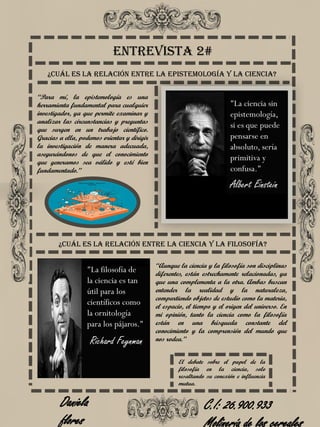 Entrevista 2#
“Para mí, la epistemología es una
herramienta fundamental para cualquier
investigador, ya que permite examinar y
analizar las circunstancias y preguntas
que surgen en un trabajo científico.
Gracias a ella, podemos orientar y dirigir
la investigación de manera adecuada,
asegurándonos de que el conocimiento
que generamos sea válido y esté bien
fundamentado.”
¿Cuál es la relación entre la epistemología y la ciencia?
“Aunque la ciencia y la filosofía son disciplinas
diferentes, están estrechamente relacionadas, ya
que una complementa a la otra. Ambas buscan
entender la realidad y la naturaleza,
compartiendo objetos de estudio como la materia,
el espacio, el tiempo y el origen del universo. En
mi opinión, tanto la ciencia como la filosofía
están en una búsqueda constante del
conocimiento y la comprensión del mundo que
nos rodea.”
¿Cuál es la relación entre la ciencia y la filosofía?
Daniela
flores
C.I: 26.900.933
"La ciencia sin
epistemología,
si es que puede
pensarse en
absoluto, sería
primitiva y
confusa."
Albert Einstein
Richard Feynman
"La filosofía de
la ciencia es tan
útil para los
científicos como
la ornitología
para los pájaros."
El debate sobre el papel de la
filosofía en la ciencia, solo
resaltando su conexión e influencia
mutua.
 