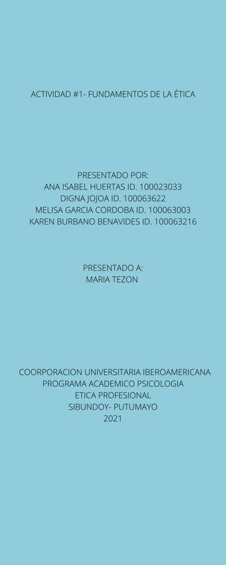 ACTIVIDAD #1- FUNDAMENTOS DE LA ÉTICA
PRESENTADO POR:
ANA ISABEL HUERTAS ID. 100023033
DIGNA JOJOA ID. 100063622
MELISA GARCIA CORDOBA ID. 100063003
KAREN BURBANO BENAVIDES ID. 100063216
PRESENTADO A:
MARIA TEZON
COORPORACION UNIVERSITARIA IBEROAMERICANA
PROGRAMA ACADEMICO PSICOLOGIA
ETICA PROFESIONAL
SIBUNDOY- PUTUMAYO
2021
 