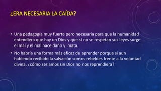 ¿ERA NECESARIA LA CAÍDA? 
• Una pedagogía muy fuerte pero necesaria para que la humanidad 
entendiera que hay un Dios y que si no se respetan sus leyes surge 
el mal y el mal hace daño y mata. 
• No habría una forma más eficaz de aprender porque si aun 
habiendo recibido la salvación somos rebeldes frente a la voluntad 
divina, ¿cómo seriamos sin Dios no nos reprendiera? 
 
