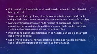 • El fruto del árbol prohibido es el producto de la ciencia o del saber del 
bien y del mal. 
• Sin conocer el bien y el mal, el ser humano se habría mantenido en la 
categoría de una criatura irracional, y sus pecados no merecerían castigo. 
• No se cuestionaría acerca de nada ni haría elucubraciones sobre del 
conocimiento, la sociedad, la política, la economía, la moda, y no sería 
víctima del consumismo, ni de sus remordimientos. 
• Pero Dios no quería un animal más en el mundo, sino un hijo más y por 
eso permitió la caída. 
• Eso permitió exaltar al hombre desde la animalidad hasta la divinidad, 
con el obligatorio paso por el proceso de humanización. 
 