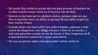 • De hecho Dios utilizó la acción del mal para proveer al hombre de 
un bien mucho mayor como es el hacerse hijo de Dios. 
• Satanás es burlado por la sabiduría divina, porque cada vez que 
Dios le permite hacer un daño, es porque de ese daño surgirá un 
bien mucho mayor. 
• Cuando Satán nos hace sufrir con enfermedades, pobreza y toda 
suerte de desgracias, nos obliga a buscar a Dios en la oración, y 
solo sale ganando cuando en vez de buscar a Dios rengamos de Él 
o abandonamos nuestra fe y sanas costumbres. 
• Por eso es preciso saber esto para poder luchar contra él. 
 