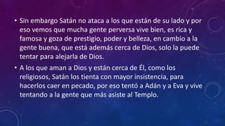• Sin embargo Satán no ataca a los que están de su lado y por 
eso vemos que mucha gente perversa vive bien, es rica y 
famosa y goza de prestigio, poder y belleza, en cambio a la 
gente buena, que está además cerca de Dios, solo la puede 
tentar para alejarla de Dios. 
• A los que aman a Dios y están cerca de Él, como los 
religiosos, Satán los tienta con mayor insistencia, para 
hacerlos caer en pecado, por eso tentó a Adán y a Eva y vive 
tentando a la gente que más asiste al Templo. 
 
