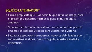 ¿QUÉ ES LA TENTACIÓN? 
• Es una propuesta que Dios permite que satán nos haga, para 
mostrarnos a nosotros mismos lo poco o mucho que le 
amamos. 
• Si caemos en la tentación, estamos mostrando cuán poco le 
amamos en realidad y eso es para Satanás una victoria. 
• Satanás se aprovecha de nuestras mayores debilidades que 
son nuestros sentidos, nuestro orgullo, nuestra vanidad y 
arrogancia. 
 