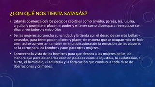 ¿CON QUÉ NOS TIENTA SATANÁS? 
• Satanás comienza con los pecados capitales como envidia, pereza, ira, lujuria, 
orgullo, y promete el placer, el poder y el tener como dioses para reemplazar con 
ellos al verdadero y único Dios. 
• De las mujeres aprovecha su vanidad, y la tienta con el deseo de ser más bellas y 
deseadas, para tener poder, dinero y placer, de manera que se ocupan más de lucir 
bien; así se convierten también en multiplicadoras de la tentación de los placeres 
de la carne para los hombres y aun para otras mujeres. 
• Aprovecha la vista de los hombres para que deseen a las mujeres bellas, de 
manera que para obtenerlas caen en pecados como la injusticia, la explotación, el 
hurto, el homicidio, el adulterio y la fornicación que conduce a toda clase de 
aberraciones y crímenes. 
 