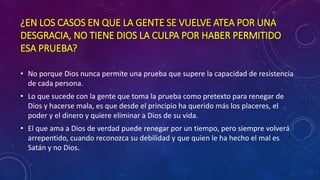 ¿EN LOS CASOS EN QUE LA GENTE SE VUELVE ATEA POR UNA 
DESGRACIA, NO TIENE DIOS LA CULPA POR HABER PERMITIDO 
ESA PRUEBA? 
• No porque Dios nunca permite una prueba que supere la capacidad de resistencia 
de cada persona. 
• Lo que sucede con la gente que toma la prueba como pretexto para renegar de 
Dios y hacerse mala, es que desde el principio ha querido más los placeres, el 
poder y el dinero y quiere eliminar a Dios de su vida. 
• El que ama a Dios de verdad puede renegar por un tiempo, pero siempre volverá 
arrepentido, cuando reconozca su debilidad y que quien le ha hecho el mal es 
Satán y no Dios. 
 