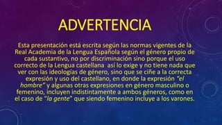 ADVERTENCIA 
Esta presentación está escrita según las normas vigentes de la 
Real Academia de la Lengua Española según el género propio de 
cada sustantivo, no por discriminación sino porque el uso 
correcto de la Lengua castellana así lo exige y no tiene nada que 
ver con las ideologías de género, sino que se ciñe a la correcta 
expresión y uso del castellano, en donde la expresión “el 
hombre” y algunas otras expresiones en género masculino o 
femenino, incluyen indistintamente a ambos géneros, como en 
el caso de “la gente” que siendo femenino incluye a los varones. 
 