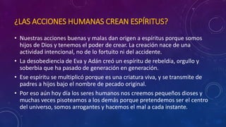 ¿LAS ACCIONES HUMANAS CREAN ESPÍRITUS? 
• Nuestras acciones buenas y malas dan origen a espíritus porque somos 
hijos de Dios y tenemos el poder de crear. La creación nace de una 
actividad intencional, no de lo fortuito ni del accidente. 
• La desobediencia de Eva y Adán creó un espíritu de rebeldía, orgullo y 
soberbia que ha pasado de generación en generación. 
• Ese espíritu se multiplicó porque es una criatura viva, y se transmite de 
padres a hijos bajo el nombre de pecado original. 
• Por eso aún hoy día los seres humanos nos creemos pequeños dioses y 
muchas veces pisoteamos a los demás porque pretendemos ser el centro 
del universo, somos arrogantes y hacemos el mal a cada instante. 
 